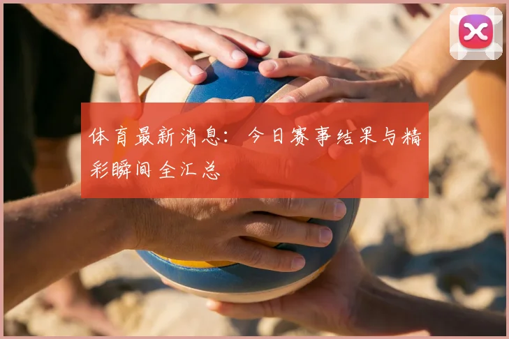 体育最新消息：今日赛事结果与精彩瞬间全汇总