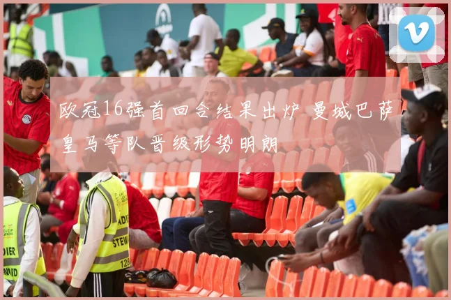 欧冠16强首回合结果出炉 曼城巴萨皇马等队晋级形势明朗
