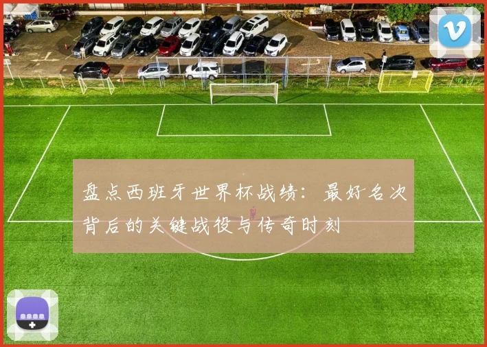盘点西班牙世界杯战绩：最好名次背后的关键战役与传奇时刻